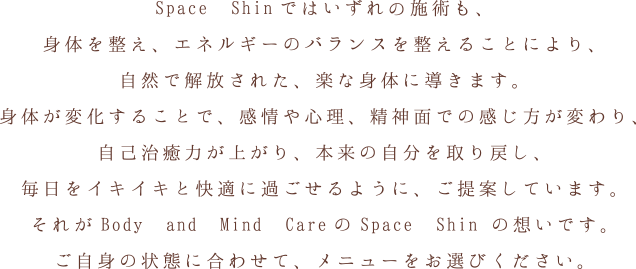 Space Shinではいずれの施術も、身体を整え、エネルギーのバランスを整えることにより、自然で解放された、楽な身体に導きます。身体が変化することで、感情や心理、精神面での感じ方が変わり、自己治癒力が上がり、本来の自分を取り戻し、毎日をイキイキと快適に過ごせるように、ご提案しています。それがBody and Mind CareのSpace Shinの想いです。ご自身の状態に合わせて、メニューをお選びください。